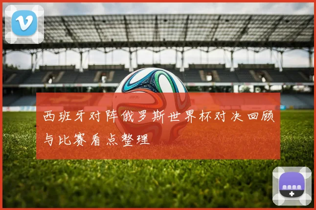 西班牙对阵俄罗斯世界杯对决回顾与比赛看点整理
