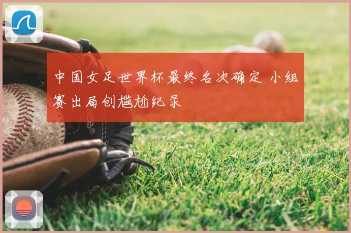 中国女足世界杯最终名次确定 小组赛出局创尴尬纪录